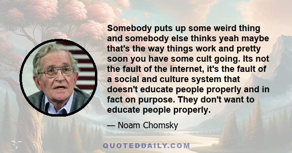 Somebody puts up some weird thing and somebody else thinks yeah maybe that's the way things work and pretty soon you have some cult going. Its not the fault of the internet, it's the fault of a social and culture system 