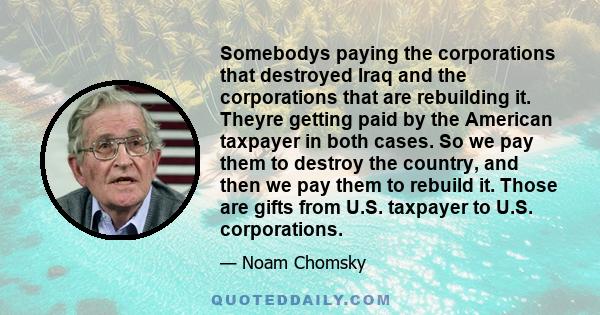 Somebodys paying the corporations that destroyed Iraq and the corporations that are rebuilding it. Theyre getting paid by the American taxpayer in both cases. So we pay them to destroy the country, and then we pay them