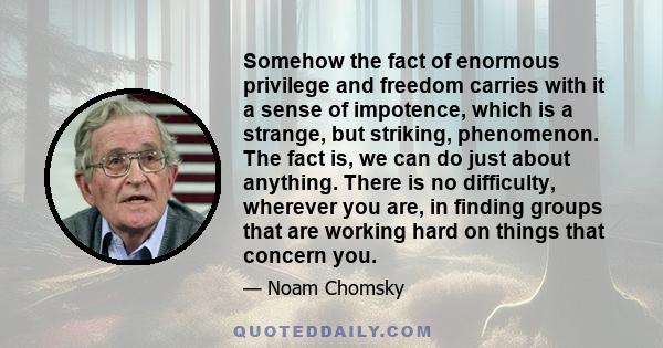 Somehow the fact of enormous privilege and freedom carries with it a sense of impotence, which is a strange, but striking, phenomenon. The fact is, we can do just about anything. There is no difficulty, wherever you