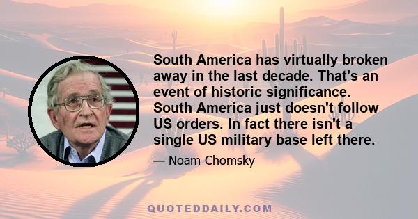 South America has virtually broken away in the last decade. That's an event of historic significance. South America just doesn't follow US orders. In fact there isn't a single US military base left there.