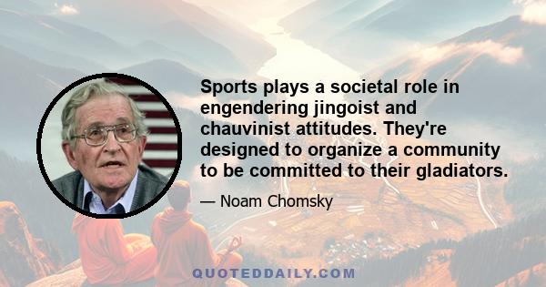 Sports plays a societal role in engendering jingoist and chauvinist attitudes. They're designed to organize a community to be committed to their gladiators.