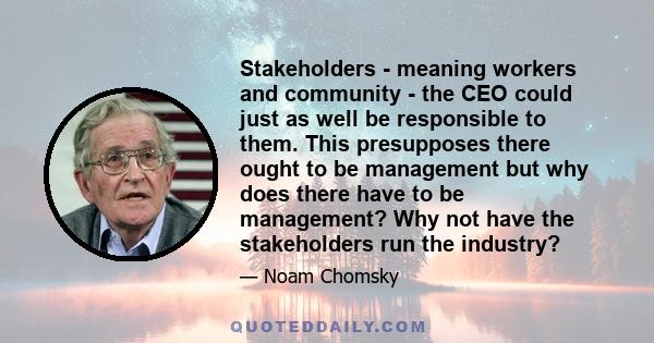 Stakeholders - meaning workers and community - the CEO could just as well be responsible to them. This presupposes there ought to be management but why does there have to be management? Why not have the stakeholders run 