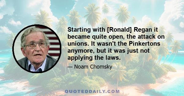 Starting with [Ronald] Regan it became quite open, the attack on unions. It wasn't the Pinkertons anymore, but it was just not applying the laws.