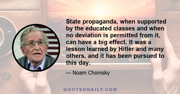 State propaganda, when supported by the educated classes and when no deviation is permitted from it, can have a big effect. It was a lesson learned by Hitler and many others, and it has been pursued to this day.