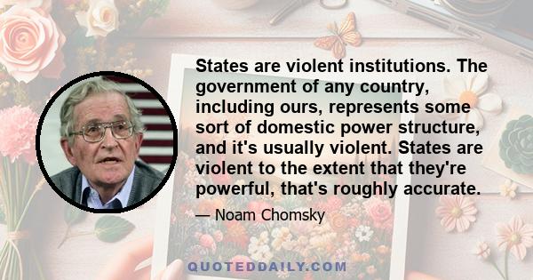 States are violent institutions. The government of any country, including ours, represents some sort of domestic power structure, and it's usually violent. States are violent to the extent that they're powerful, that's