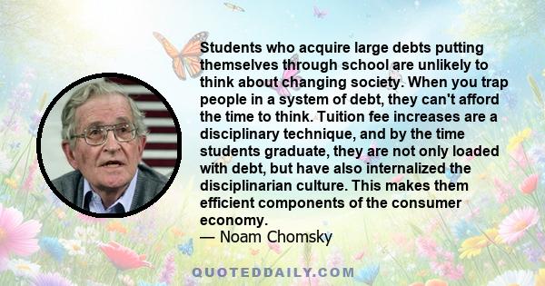 Students who acquire large debts putting themselves through school are unlikely to think about changing society. When you trap people in a system of debt, they can't afford the time to think.