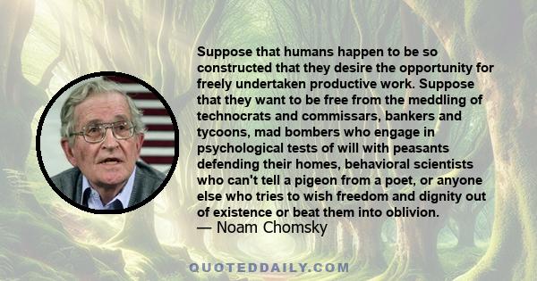 Suppose that humans happen to be so constructed that they desire the opportunity for freely undertaken productive work. Suppose that they want to be free from the meddling of technocrats and commissars, bankers and