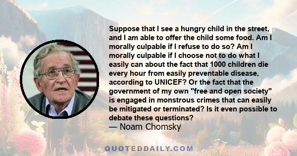 Suppose that I see a hungry child in the street, and I am able to offer the child some food. Am I morally culpable if I refuse to do so? Am I morally culpable if I choose not to do what I easily can about the fact that