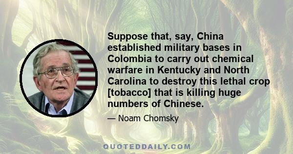 Suppose that, say, China established military bases in Colombia to carry out chemical warfare in Kentucky and North Carolina to destroy this lethal crop [tobacco] that is killing huge numbers of Chinese.