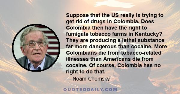 Suppose that the US really is trying to get rid of drugs in Colombia. Does Colombia then have the right to fumigate tobacco farms in Kentucky? They are producing a lethal substance far more dangerous than cocaine. More