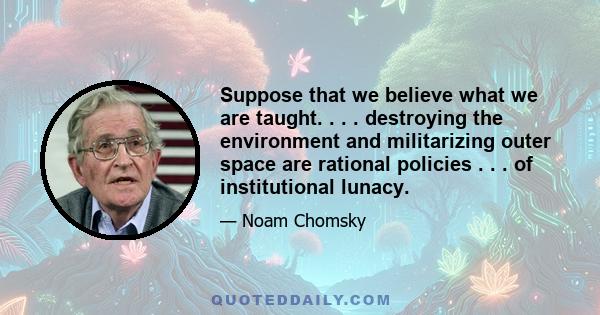 Suppose that we believe what we are taught. . . . destroying the environment and militarizing outer space are rational policies . . . of institutional lunacy.