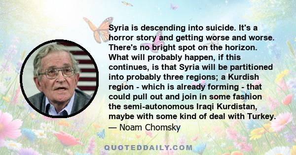 Syria is descending into suicide. It's a horror story and getting worse and worse. There's no bright spot on the horizon. What will probably happen, if this continues, is that Syria will be partitioned into probably