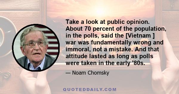 Take a look at public opinion. About 70 percent of the population, in the polls, said the [Vietnam ] war was fundamentally wrong and immoral, not a mistake. And that attitude lasted as long as polls were taken in the