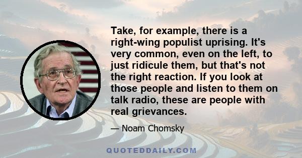 Take, for example, there is a right-wing populist uprising. It's very common, even on the left, to just ridicule them, but that's not the right reaction. If you look at those people and listen to them on talk radio,