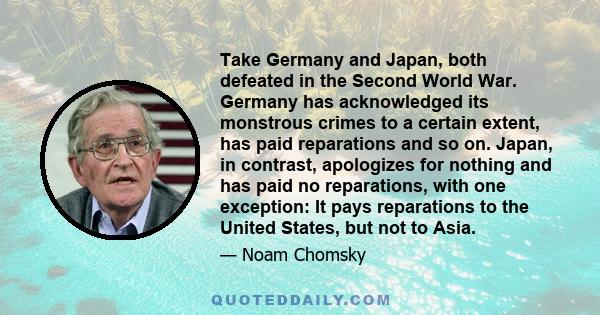 Take Germany and Japan, both defeated in the Second World War. Germany has acknowledged its monstrous crimes to a certain extent, has paid reparations and so on. Japan, in contrast, apologizes for nothing and has paid