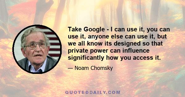 Take Google - I can use it, you can use it, anyone else can use it, but we all know its designed so that private power can influence significantly how you access it.