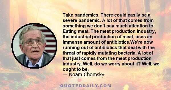 Take pandemics. There could easily be a severe pandemic. A lot of that comes from something we don't pay much attention to: Eating meat. The meat production industry, the industrial production of meat, uses an immense