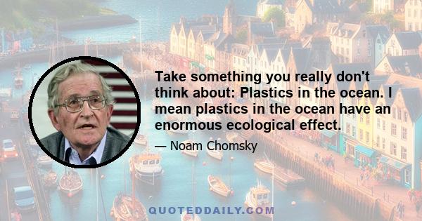 Take something you really don't think about: Plastics in the ocean. I mean plastics in the ocean have an enormous ecological effect.