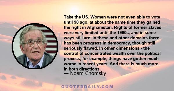 Take the US. Women were not even able to vote until 90 ago, at about the same time they gained the right in Afghanistan. Rights of former slaves were very limited until the 1960s, and in some ways still are. In these