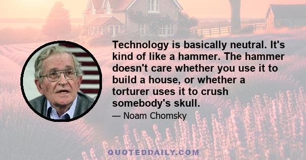 Technology is basically neutral. It's kind of like a hammer. The hammer doesn't care whether you use it to build a house, or whether a torturer uses it to crush somebody's skull.