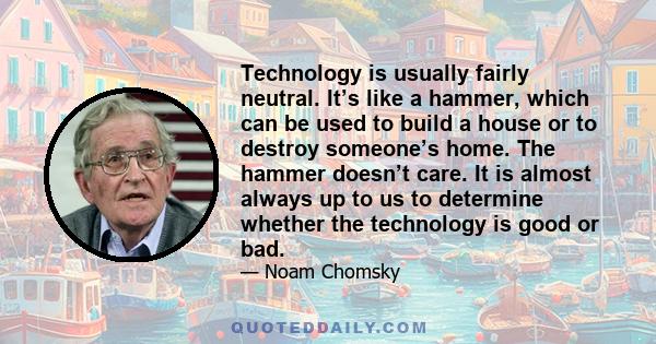 Technology is usually fairly neutral. It’s like a hammer, which can be used to build a house or to destroy someone’s home. The hammer doesn’t care. It is almost always up to us to determine whether the technology is