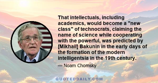 That intellectuals, including academics, would become a new class of technocrats, claiming the name of science while cooperating with the powerful, was predicted by [Mikhail] Bakunin in the early days of the formation