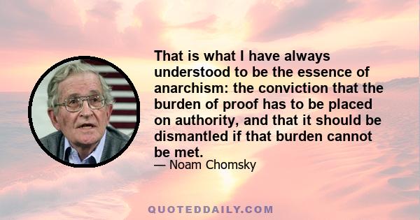 That is what I have always understood to be the essence of anarchism: the conviction that the burden of proof has to be placed on authority, and that it should be dismantled if that burden cannot be met.