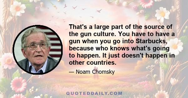 That's a large part of the source of the gun culture. You have to have a gun when you go into Starbucks, because who knows what's going to happen. It just doesn't happen in other countries.