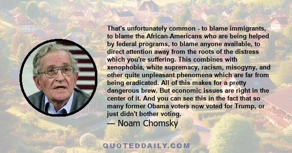 That's unfortunately common - to blame immigrants, to blame the African-Americans who are being helped by federal programs, to blame anyone available, to direct attention away from the roots of the distress which you're 