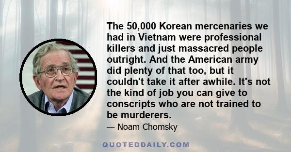 The 50,000 Korean mercenaries we had in Vietnam were professional killers and just massacred people outright. And the American army did plenty of that too, but it couldn't take it after awhile. It's not the kind of job