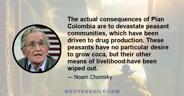 The actual consequences of Plan Colombia are to devastate peasant communities, which have been driven to drug production. These peasants have no particular desire to grow coca, but their other means of livelihood have
