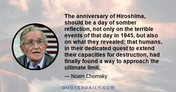 The anniversary of Hiroshima, should be a day of somber reflection, not only on the terrible events of that day in 1945, but also on what they revealed: that humans, in their dedicated quest to extend their capacities