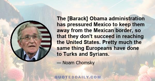 The [Barack] Obama administration has pressured Mexico to keep them away from the Mexican border, so that they don't succeed in reaching the United States. Pretty much the same thing Europeans have done to Turks and