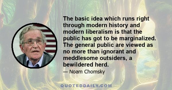 The basic idea which runs right through modern history and modern liberalism is that the public has got to be marginalized. The general public are viewed as no more than ignorant and meddlesome outsiders, a bewildered