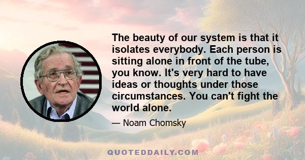 The beauty of our system is that it isolates everybody. Each person is sitting alone in front of the tube, you know. It's very hard to have ideas or thoughts under those circumstances. You can't fight the world alone.