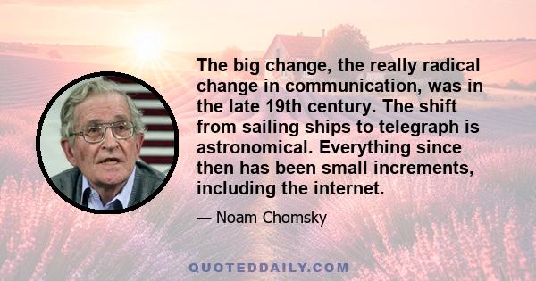 The big change, the really radical change in communication, was in the late 19th century. The shift from sailing ships to telegraph is astronomical. Everything since then has been small increments, including the