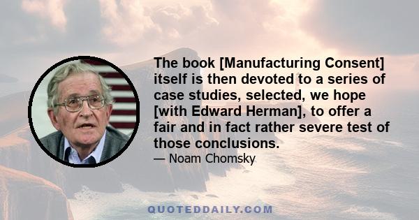 The book [Manufacturing Consent] itself is then devoted to a series of case studies, selected, we hope [with Edward Herman], to offer a fair and in fact rather severe test of those conclusions.