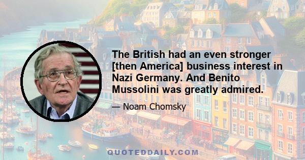 The British had an even stronger [then America] business interest in Nazi Germany. And Benito Mussolini was greatly admired.