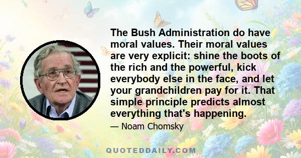 The Bush Administration do have moral values. Their moral values are very explicit: shine the boots of the rich and the powerful, kick everybody else in the face, and let your grandchildren pay for it. That simple