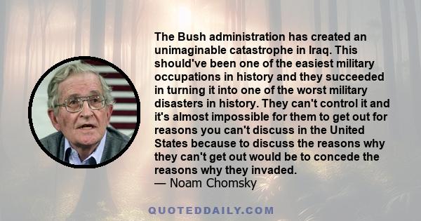 The Bush administration has created an unimaginable catastrophe in Iraq. This should've been one of the easiest military occupations in history and they succeeded in turning it into one of the worst military disasters