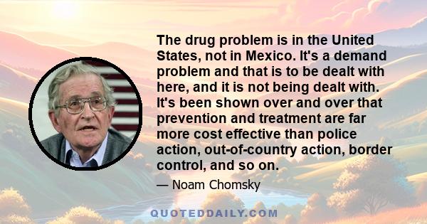 The drug problem is in the United States, not in Mexico. It's a demand problem and that is to be dealt with here, and it is not being dealt with. It's been shown over and over that prevention and treatment are far more