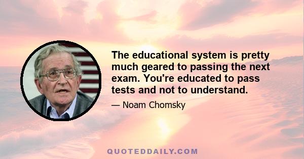 The educational system is pretty much geared to passing the next exam. You're educated to pass tests and not to understand.