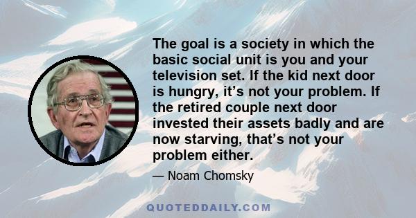 The goal is a society in which the basic social unit is you and your television set. If the kid next door is hungry, it’s not your problem. If the retired couple next door invested their assets badly and are now