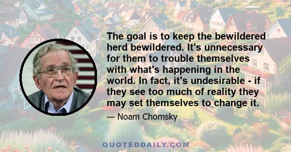 The goal is to keep the bewildered herd bewildered. It's unnecessary for them to trouble themselves with what's happening in the world. In fact, it's undesirable - if they see too much of reality they may set themselves 