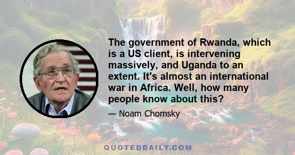 The government of Rwanda, which is a US client, is intervening massively, and Uganda to an extent. It's almost an international war in Africa. Well, how many people know about this?