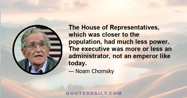 The House of Representatives, which was closer to the population, had much less power. The executive was more or less an administrator, not an emperor like today.