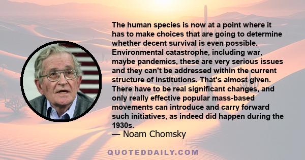 The human species is now at a point where it has to make choices that are going to determine whether decent survival is even possible. Environmental catastrophe, including war, maybe pandemics, these are very serious