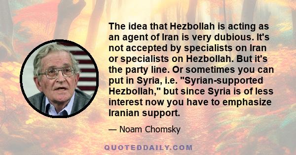 The idea that Hezbollah is acting as an agent of Iran is very dubious. It's not accepted by specialists on Iran or specialists on Hezbollah. But it's the party line. Or sometimes you can put in Syria, i.e.