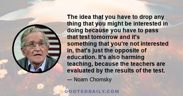 The idea that you have to drop any thing that you might be interested in doing because you have to pass that test tomorrow and it's something that you're not interested in, that's just the opposite of education. It's