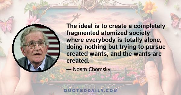 The ideal is to create a completely fragmented atomized society where everybody is totally alone, doing nothing but trying to pursue created wants, and the wants are created.